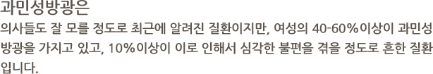 과민성방광은 의사들도 잘 모를 정도로 최근에 알려진 질환이지만, 여성의 40-60%이상이 과민성방광을 가지고 있고, 10%이상이 이로 인해서 심각한 불편을 겪을 정도로 흔한 질환입니다.