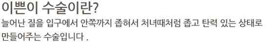 이쁜이 수술이란 늘어난 질을 입구에서 안쪽까지 좁혀서 처녀때처럼 좁고 탄력 있는 상태로 만들어주는 수술입니다 .
