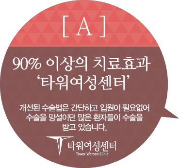 A : 90% 이상의 치료효과 '타워여성센터' 개선된 ㅅㅅㄹ법은 간단하고 입원이 필요없어 수술을 망설이던 많은 환자들이 수술을 받고 있습니다.