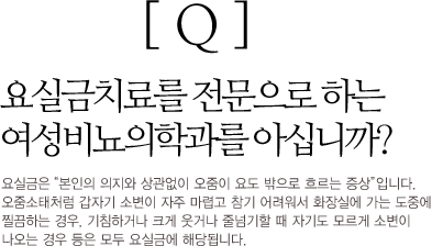 Q : 요실금치료를 전문으로 하는 여성비뇨의학과를 아십니까? 요실금은 '본인의 의지와 상관없이 오줌이 요도 밖으로 흐르는 증상' 입니다. 오줌소태처럼 갑자기 소변이 자주 마렵고 참기 어려워서 화장실에 가는 도중에 찔끔하는 경우, 기침하거나 크게 웃거나 줄넘기할 때학자기도 노르게 소변이 나오는 경우 등은 모두 요실금에 해당됩니다.