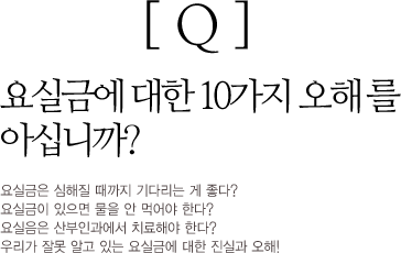 Q : 요실금에 대한 10가지 오해를 아십니까? 요실금은 심해질 때까지 기다리는 게 좋다? 요실금이 있으면 물을 안 먹어야 한다? 요실금은 산부인과에서 치료해야 한다? 우리가 잘못 알고 있는 요실금에 대한 진실과 오해!