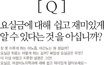 Q : 요실금에 대해 쉽고 재있게 알수있다는 것을 아십니까? 잠 못 이루게 하는 야뇨증, 야간뇨는 왜 생길까? 요실금 치료는 어떻게 하는걸까? 복압성 요실금은 무엇? 더 이상 어렵고 지루한 설명은 그만! 요실금, 여성비뇨의학과에 대해 쉽고 재미있게 알아보세요~